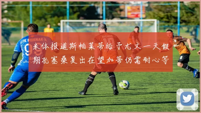 米体报道斯帕莱蒂给予尤文一天假期孔塞桑复出在望加蒂仍需耐心等待