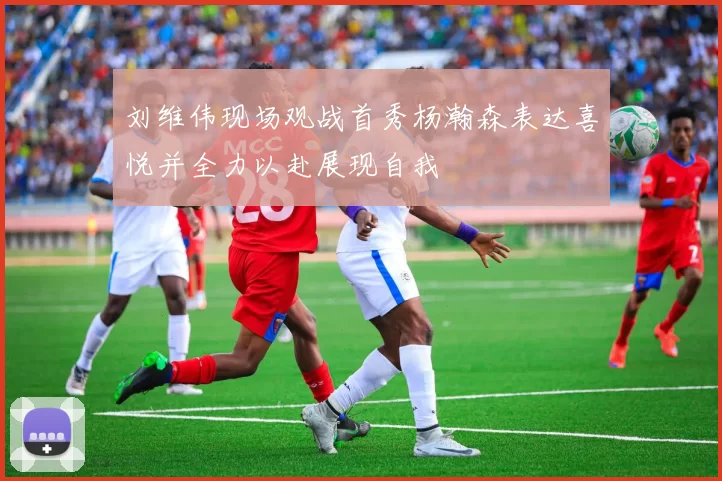 刘维伟现场观战首秀杨瀚森表达喜悦并全力以赴展现自我