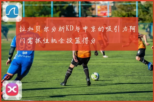 拉加贝尔分析KD与申京的吸引力阿门需抓住机会投篮得分