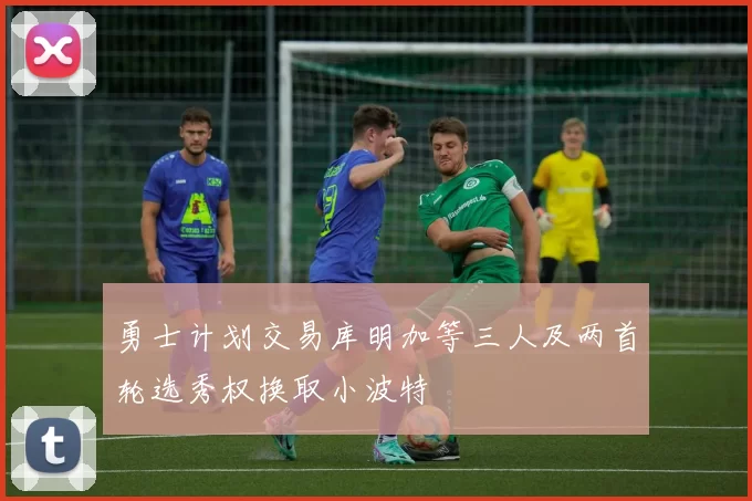 勇士计划交易库明加等三人及两首轮选秀权换取小波特