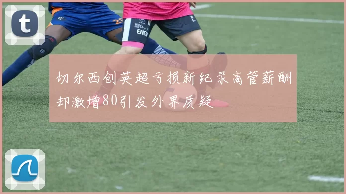切尔西创英超亏损新纪录高管薪酬却激增80引发外界质疑