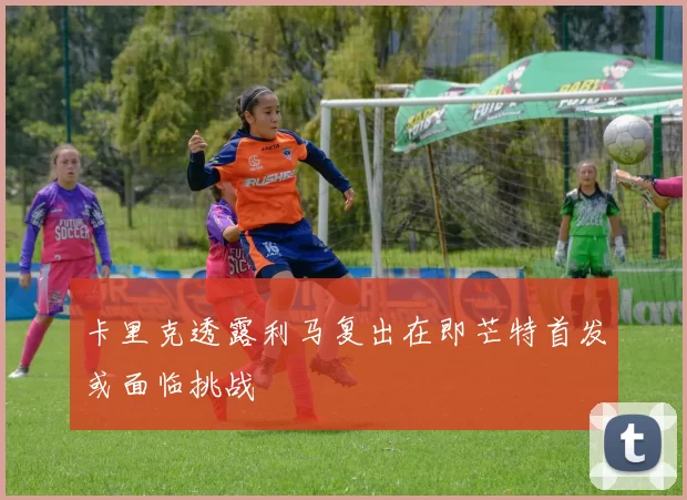 卡里克透露利马复出在即芒特首发或面临挑战