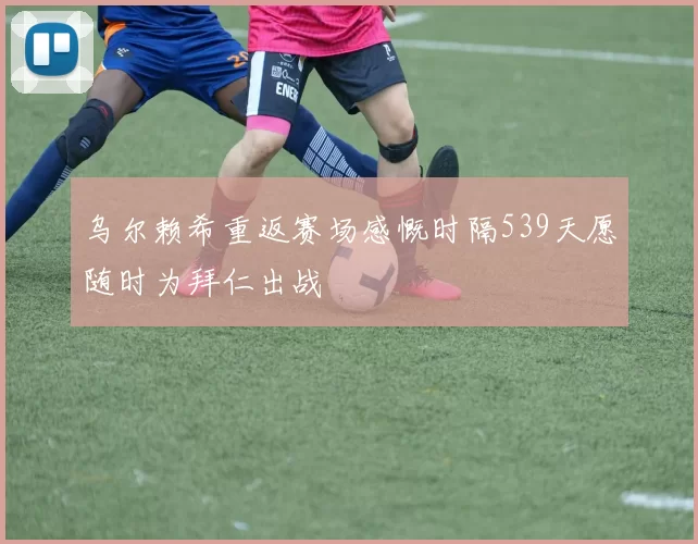 乌尔赖希重返赛场感慨时隔539天愿随时为拜仁出战