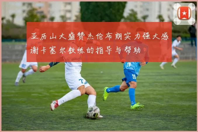 亚历山大盛赞杰伦布朗实力强大感谢卡塞尔教练的指导与帮助