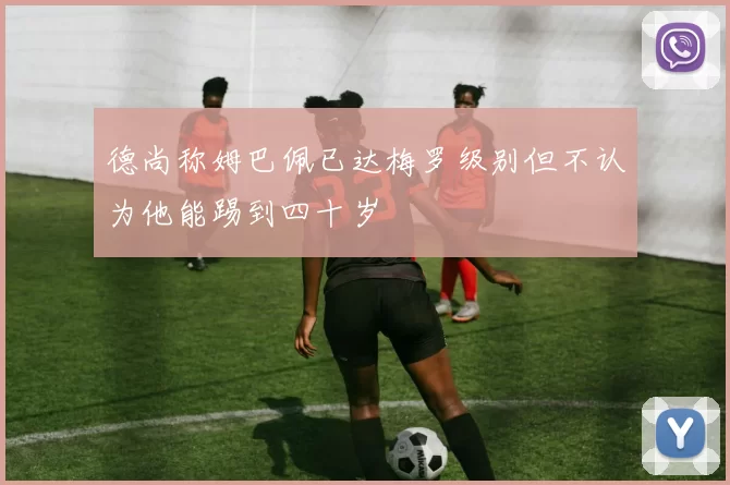 德尚称姆巴佩已达梅罗级别但不认为他能踢到四十岁
