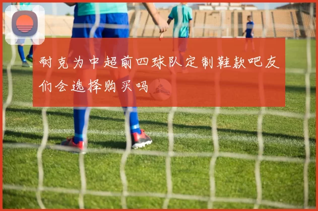 耐克为中超前四球队定制鞋款吧友们会选择购买吗