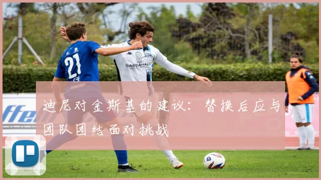迪尼对金斯基的建议：替换后应与团队团结面对挑战