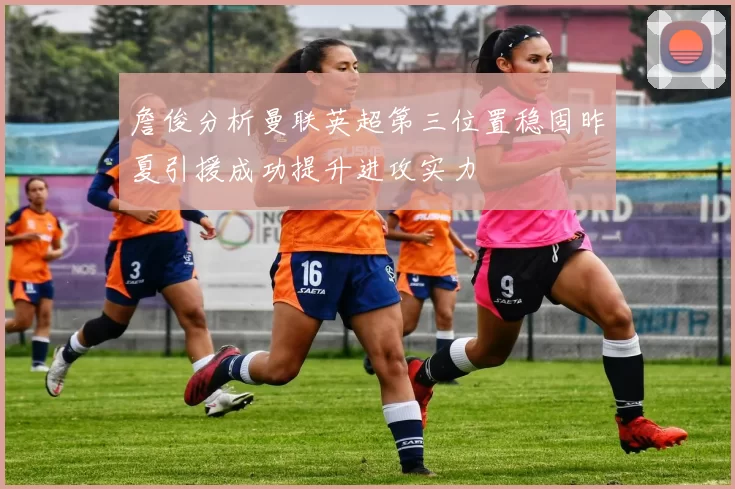 詹俊分析曼联英超第三位置稳固昨夏引援成功提升进攻实力