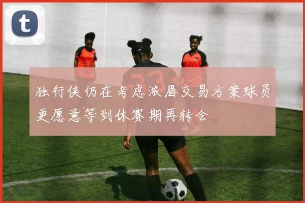 独行侠仍在考虑浓眉交易方案球员更愿意等到休赛期再转会