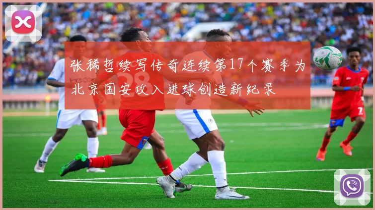 张稀哲续写传奇连续第17个赛季为北京国安攻入进球创造新纪录