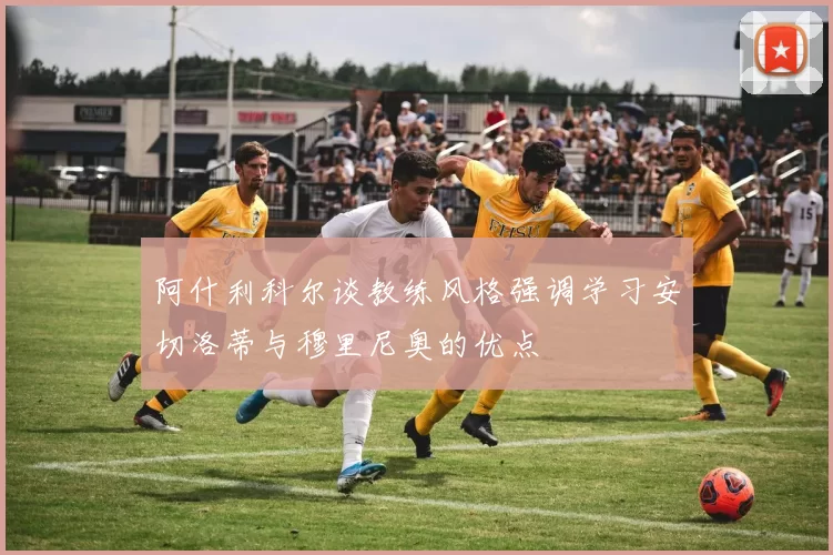 阿什利科尔谈教练风格强调学习安切洛蒂与穆里尼奥的优点