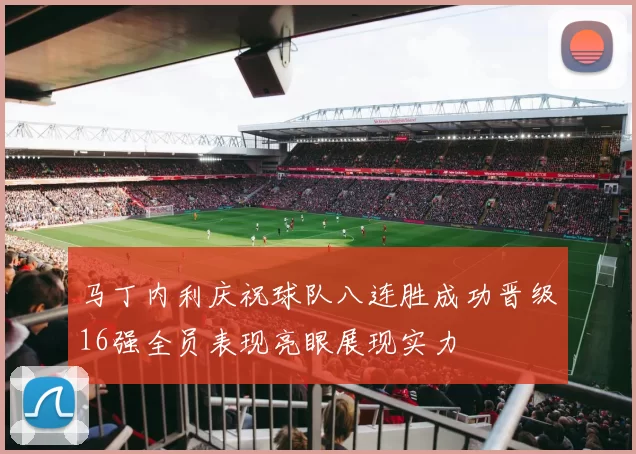 马丁内利庆祝球队八连胜成功晋级16强全员表现亮眼展现实力